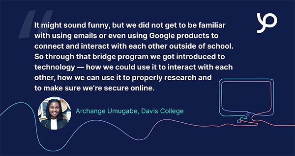 It might sound funny, but we did not get to be familiar with using emails or even using Google products to connect and interact with each other outside of school. So through that bridge program we got introduced to technology — how we could use it to interact with each other, how we can use it to properly research and to make sure we’re secure online. Archange Umugabe, Davis College